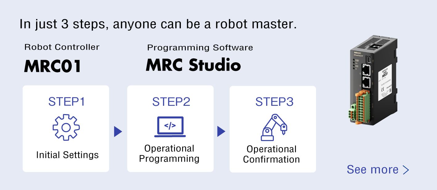 3 steps that can make anyone a robot master. MRC01, MRC Studio STEP1 Initial Settings → STEP2 Operational Programming → STEP3 Operational Confirmation Refer to Details